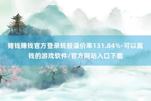 赌钱赚钱官方登录转股溢价率131.84%-可以赢钱的游戏软件/官方网站入口下载