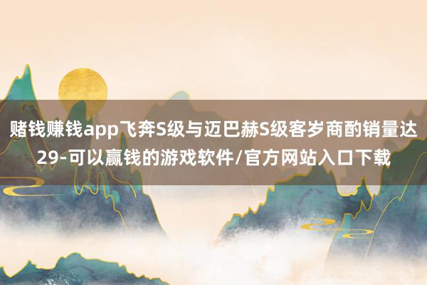 赌钱赚钱app飞奔S级与迈巴赫S级客岁商酌销量达29-可以赢钱的游戏软件/官方网站入口下载