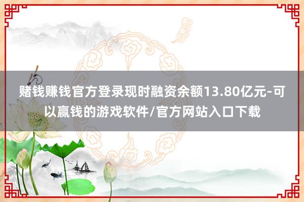 赌钱赚钱官方登录现时融资余额13.80亿元-可以赢钱的游戏软件/官方网站入口下载