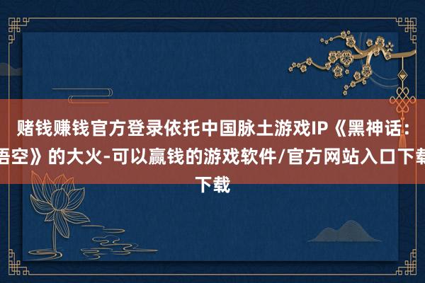 赌钱赚钱官方登录依托中国脉土游戏IP《黑神话：悟空》的大火-可以赢钱的游戏软件/官方网站入口下载
