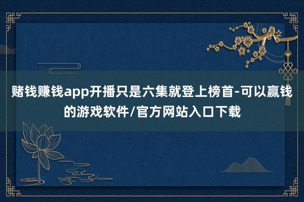 赌钱赚钱app开播只是六集就登上榜首-可以赢钱的游戏软件/官方网站入口下载