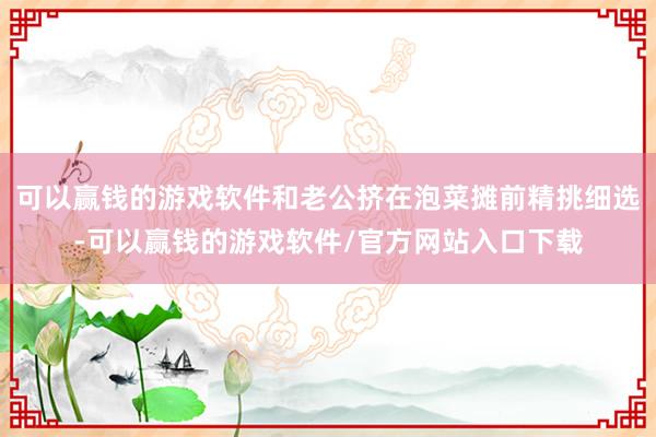 可以赢钱的游戏软件和老公挤在泡菜摊前精挑细选-可以赢钱的游戏软件/官方网站入口下载