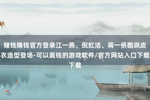 赌钱赚钱官方登录江一燕、倪虹洁、蒋一侨酷飒皮衣造型登场-可以赢钱的游戏软件/官方网站入口下载