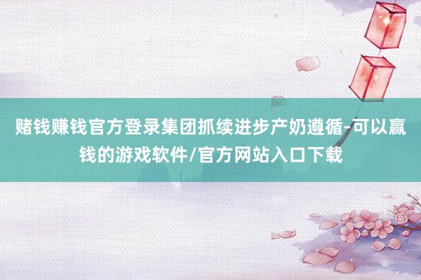 赌钱赚钱官方登录集团抓续进步产奶遵循-可以赢钱的游戏软件/官方网站入口下载