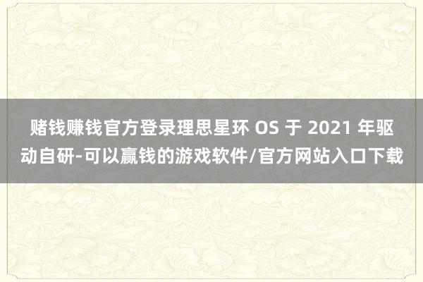 赌钱赚钱官方登录理思星环 OS 于 2021 年驱动自研-可以赢钱的游戏软件/官方网站入口下载
