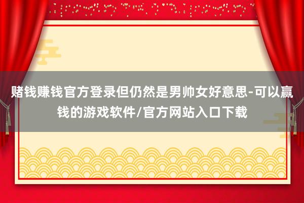 赌钱赚钱官方登录但仍然是男帅女好意思-可以赢钱的游戏软件/官方网站入口下载