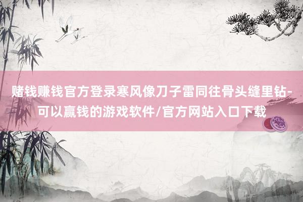 赌钱赚钱官方登录寒风像刀子雷同往骨头缝里钻-可以赢钱的游戏软件/官方网站入口下载