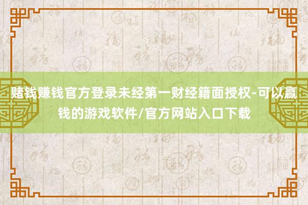 赌钱赚钱官方登录未经第一财经籍面授权-可以赢钱的游戏软件/官方网站入口下载