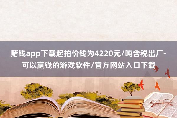 赌钱app下载起拍价钱为4220元/吨含税出厂-可以赢钱的游戏软件/官方网站入口下载