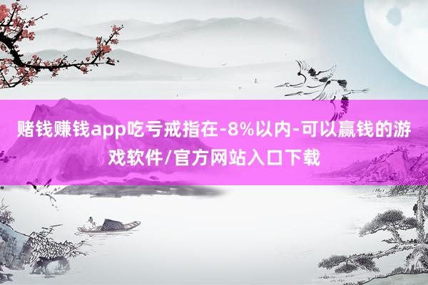 赌钱赚钱app吃亏戒指在-8%以内-可以赢钱的游戏软件/官方网站入口下载