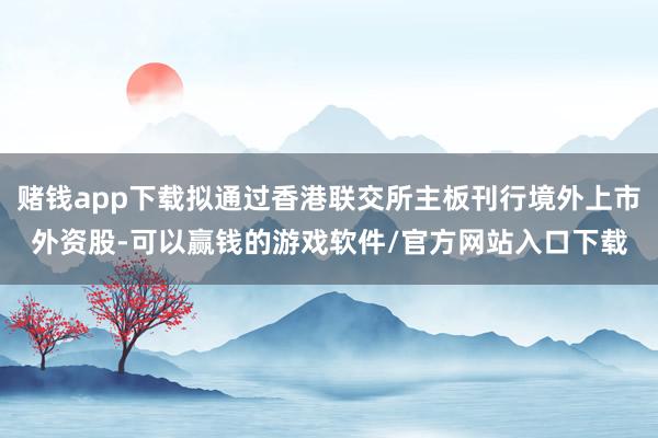 赌钱app下载拟通过香港联交所主板刊行境外上市外资股-可以赢钱的游戏软件/官方网站入口下载