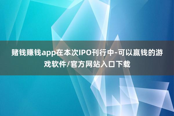 赌钱赚钱app　　在本次IPO刊行中-可以赢钱的游戏软件/官方网站入口下载