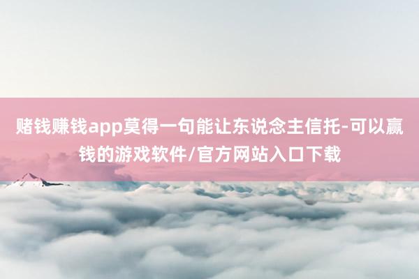 赌钱赚钱app莫得一句能让东说念主信托-可以赢钱的游戏软件/官方网站入口下载