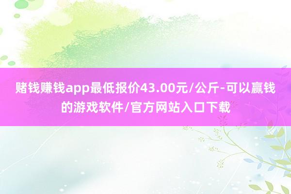 赌钱赚钱app最低报价43.00元/公斤-可以赢钱的游戏软件/官方网站入口下载