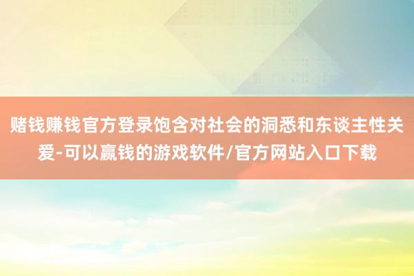 赌钱赚钱官方登录饱含对社会的洞悉和东谈主性关爱-可以赢钱的游戏软件/官方网站入口下载