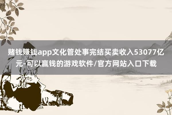 赌钱赚钱app文化管处事完结买卖收入53077亿元-可以赢钱的游戏软件/官方网站入口下载