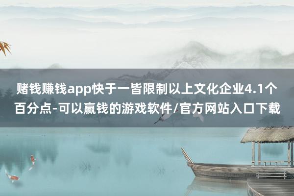 赌钱赚钱app快于一皆限制以上文化企业4.1个百分点-可以赢钱的游戏软件/官方网站入口下载
