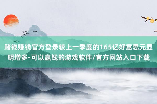 赌钱赚钱官方登录较上一季度的165亿好意思元显明增多-可以赢钱的游戏软件/官方网站入口下载