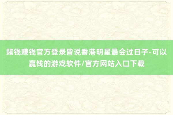 赌钱赚钱官方登录皆说香港明星最会过日子-可以赢钱的游戏软件/官方网站入口下载