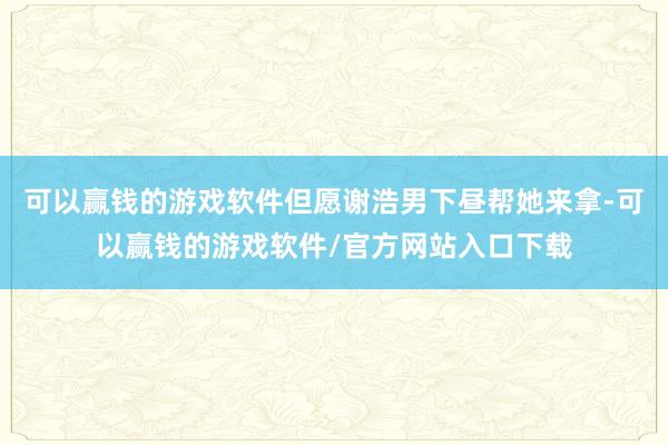 可以赢钱的游戏软件但愿谢浩男下昼帮她来拿-可以赢钱的游戏软件/官方网站入口下载