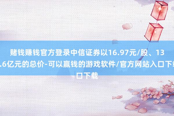 赌钱赚钱官方登录中信证券以16.97元/股、134.6亿元的总价-可以赢钱的游戏软件/官方网站入口下载
