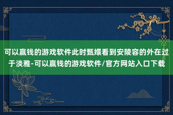 可以赢钱的游戏软件此时甄嬛看到安陵容的外在过于淡雅-可以赢钱的游戏软件/官方网站入口下载