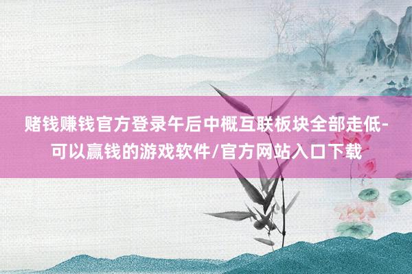 赌钱赚钱官方登录　　午后中概互联板块全部走低-可以赢钱的游戏软件/官方网站入口下载