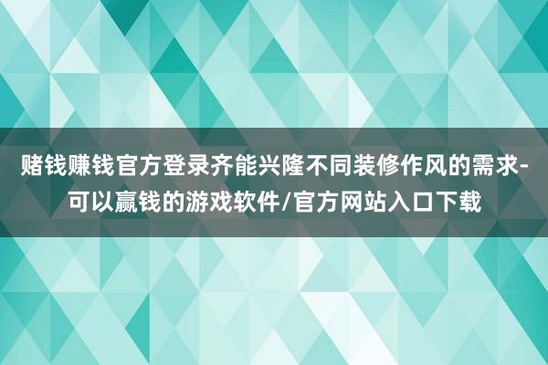 赌钱赚钱官方登录齐能兴隆不同装修作风的需求-可以赢钱的游戏软件/官方网站入口下载
