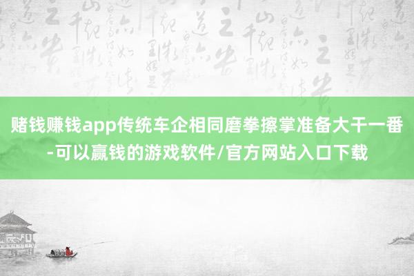 赌钱赚钱app传统车企相同磨拳擦掌准备大干一番-可以赢钱的游戏软件/官方网站入口下载