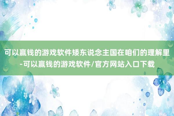可以赢钱的游戏软件矮东说念主国在咱们的理解里-可以赢钱的游戏软件/官方网站入口下载