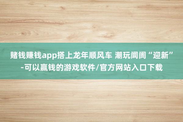 赌钱赚钱app搭上龙年顺风车 潮玩阛阓“迎新”-可以赢钱的游戏软件/官方网站入口下载