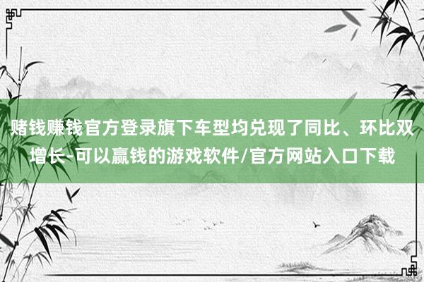 赌钱赚钱官方登录旗下车型均兑现了同比、环比双增长-可以赢钱的游戏软件/官方网站入口下载