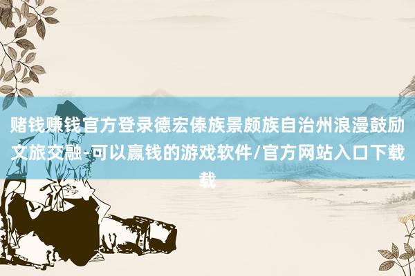 赌钱赚钱官方登录德宏傣族景颇族自治州浪漫鼓励文旅交融-可以赢钱的游戏软件/官方网站入口下载