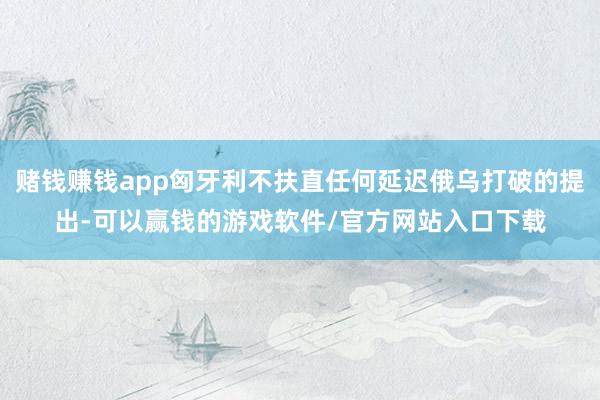 赌钱赚钱app匈牙利不扶直任何延迟俄乌打破的提出-可以赢钱的游戏软件/官方网站入口下载