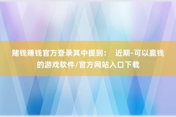 赌钱赚钱官方登录其中提到：  　　近期-可以赢钱的游戏软件/官方网站入口下载