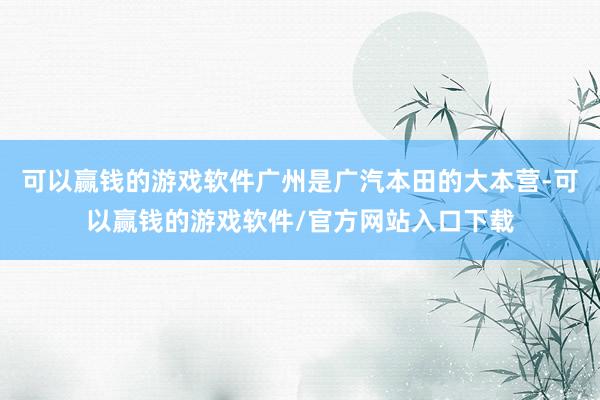 可以赢钱的游戏软件广州是广汽本田的大本营-可以赢钱的游戏软件/官方网站入口下载