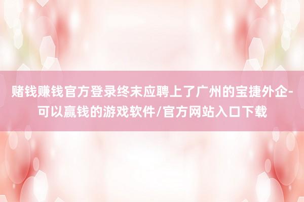 赌钱赚钱官方登录终末应聘上了广州的宝捷外企-可以赢钱的游戏软件/官方网站入口下载