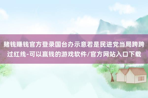 赌钱赚钱官方登录国台办示意若是民进党当局跨跨过红线-可以赢钱的游戏软件/官方网站入口下载