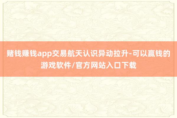 赌钱赚钱app交易航天认识异动拉升-可以赢钱的游戏软件/官方网站入口下载