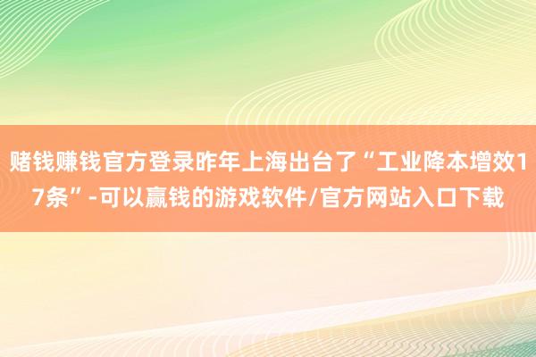 赌钱赚钱官方登录昨年上海出台了“工业降本增效17条”-可以赢钱的游戏软件/官方网站入口下载