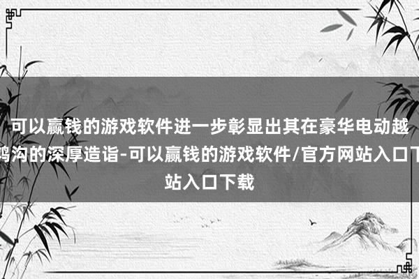 可以赢钱的游戏软件进一步彰显出其在豪华电动越野鸿沟的深厚造诣-可以赢钱的游戏软件/官方网站入口下载