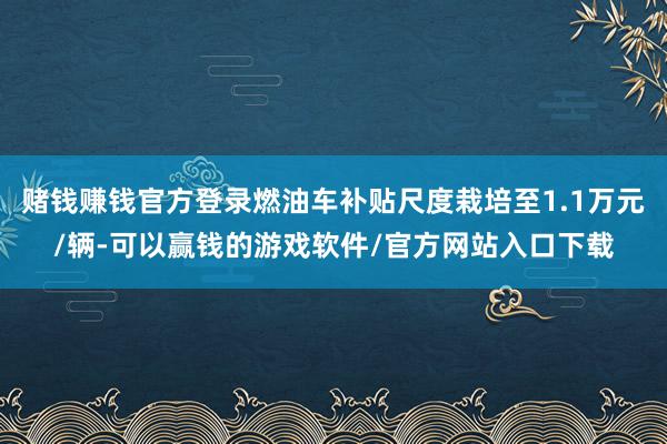赌钱赚钱官方登录燃油车补贴尺度栽培至1.1万元/辆-可以赢钱的游戏软件/官方网站入口下载
