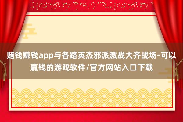 赌钱赚钱app与各路英杰邪派激战大齐战场-可以赢钱的游戏软件/官方网站入口下载