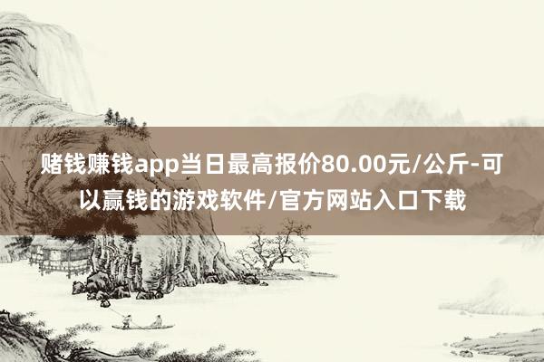赌钱赚钱app当日最高报价80.00元/公斤-可以赢钱的游戏软件/官方网站入口下载