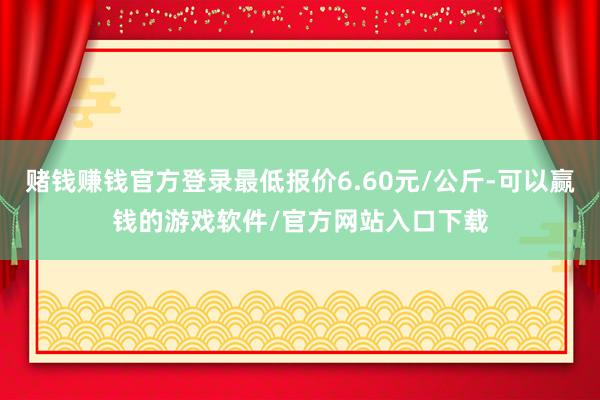 赌钱赚钱官方登录最低报价6.60元/公斤-可以赢钱的游戏软件/官方网站入口下载