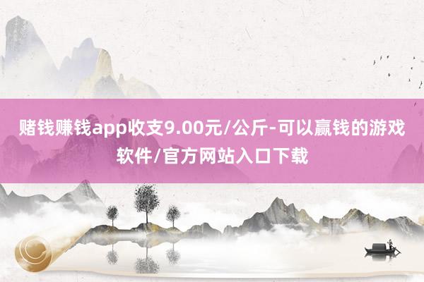 赌钱赚钱app收支9.00元/公斤-可以赢钱的游戏软件/官方网站入口下载