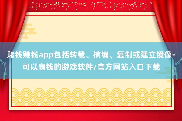 赌钱赚钱app包括转载、摘编、复制或建立镜像-可以赢钱的游戏软件/官方网站入口下载