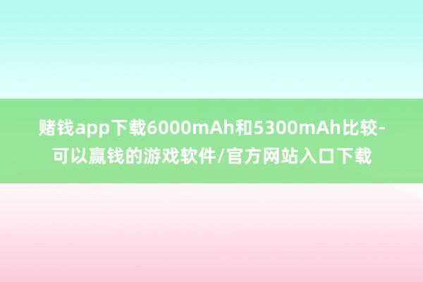 赌钱app下载6000mAh和5300mAh比较-可以赢钱的游戏软件/官方网站入口下载