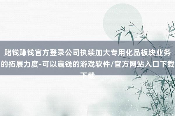 赌钱赚钱官方登录公司执续加大专用化品板块业务的拓展力度-可以赢钱的游戏软件/官方网站入口下载