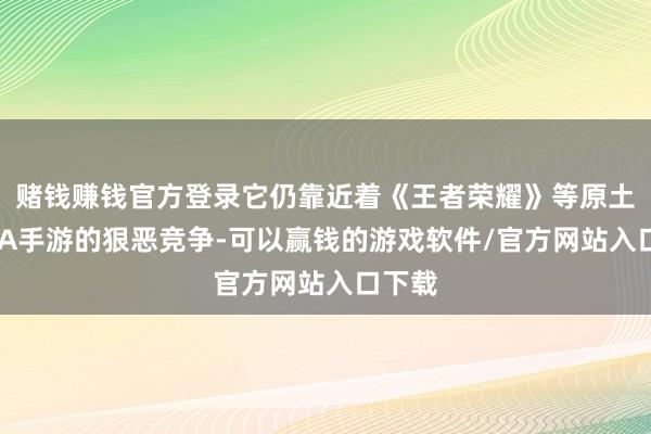 赌钱赚钱官方登录它仍靠近着《王者荣耀》等原土MOBA手游的狠恶竞争-可以赢钱的游戏软件/官方网站入口下载